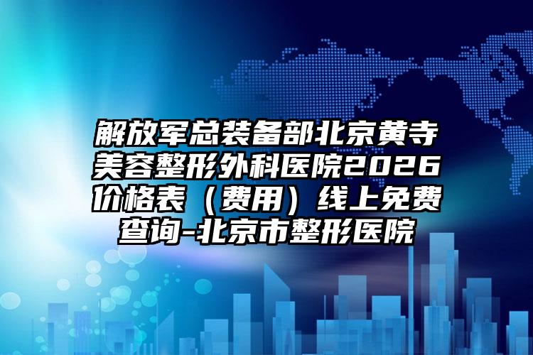 解放军总装备部北京黄寺美容整形外科医院2026价格表（费用）线上免费查询-北京市整形医院