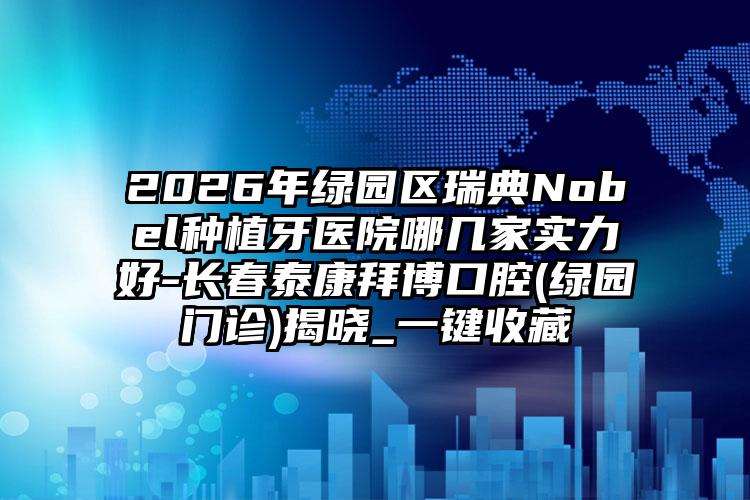 2026年绿园区瑞典Nobel种植牙医院哪几家实力好-长春泰康拜博口腔(绿园门诊)揭晓_一键收藏