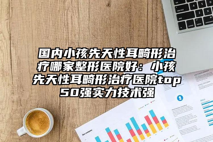 国内小孩先天性耳畸形治疗哪家整形医院好：小孩先天性耳畸形治疗医院top50强实力技术强