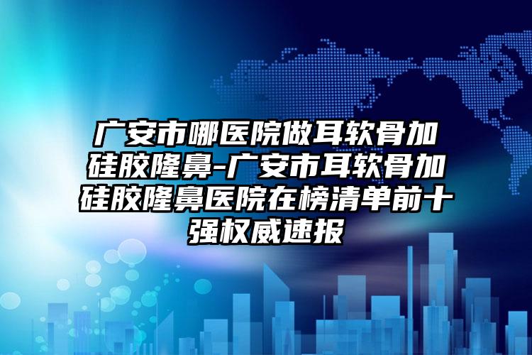 广安市哪医院做耳软骨加硅胶隆鼻-广安市耳软骨加硅胶隆鼻医院在榜清单前十强权威速报