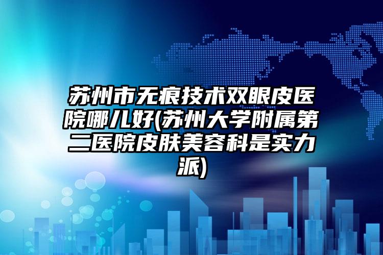 苏州市无痕技术双眼皮医院哪儿好(苏州大学附属第二医院皮肤美容科是实力派)