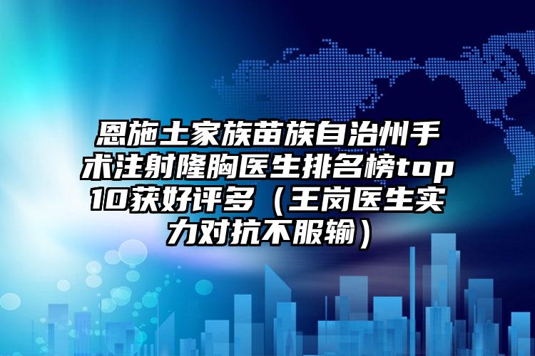 恩施土家族苗族自治州手术注射隆胸医生排名榜top10获好评多（王岗医生实力对抗不服输）