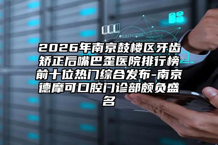 2026年南京鼓楼区牙齿矫正后嘴巴歪医院排行榜前十位热门综合发布-南京德摩可口腔门诊部颇负盛名