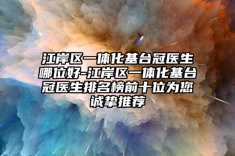 江岸区一体化基台冠医生哪位好-江岸区一体化基台冠医生排名榜前十位为您诚挚推荐