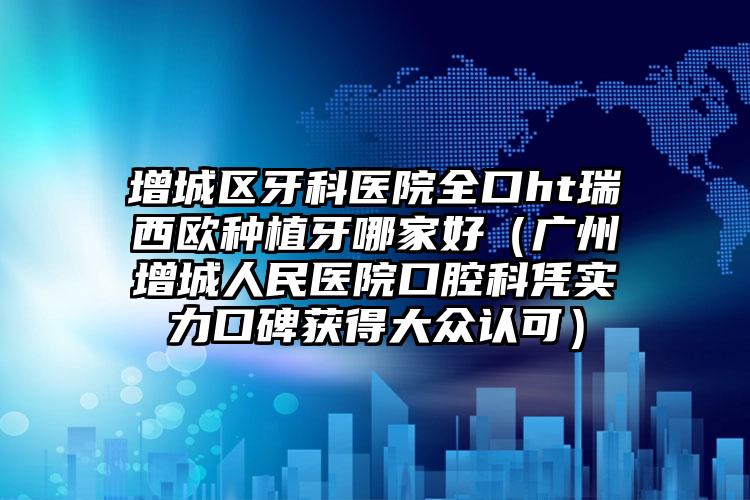 增城区牙科医院全口ht瑞西欧种植牙哪家好（广州增城人民医院口腔科凭实力口碑获得大众认可）
