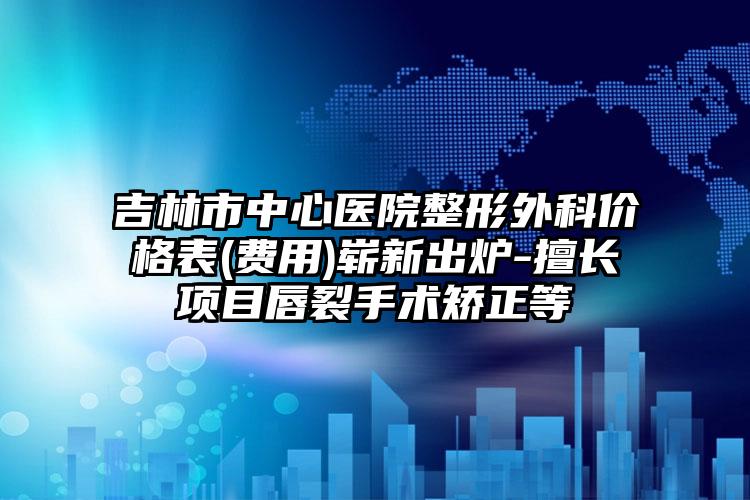 吉林市中心医院整形外科价格表(费用)崭新出炉-擅长项目唇裂手术矫正等