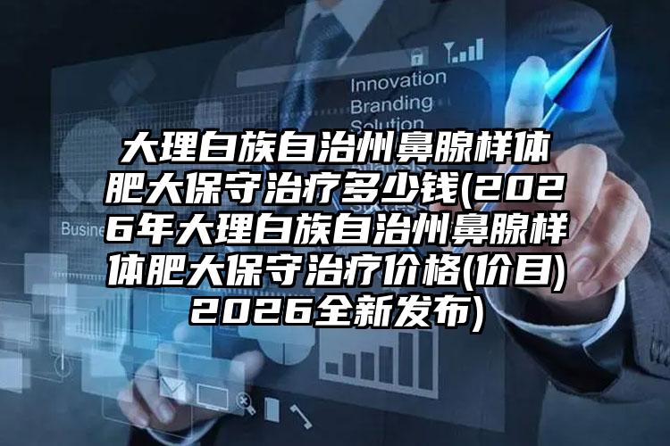 大理白族自治州鼻腺样体肥大保守治疗多少钱(2026年大理白族自治州鼻腺样体肥大保守治疗价格(价目)2026全新发布)