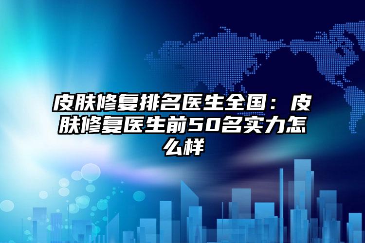皮肤修复排名医生全国：皮肤修复医生前50名实力怎么样
