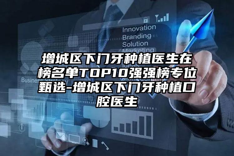 增城区下门牙种植医生在榜名单TOP10强强榜专位甄选-增城区下门牙种植口腔医生