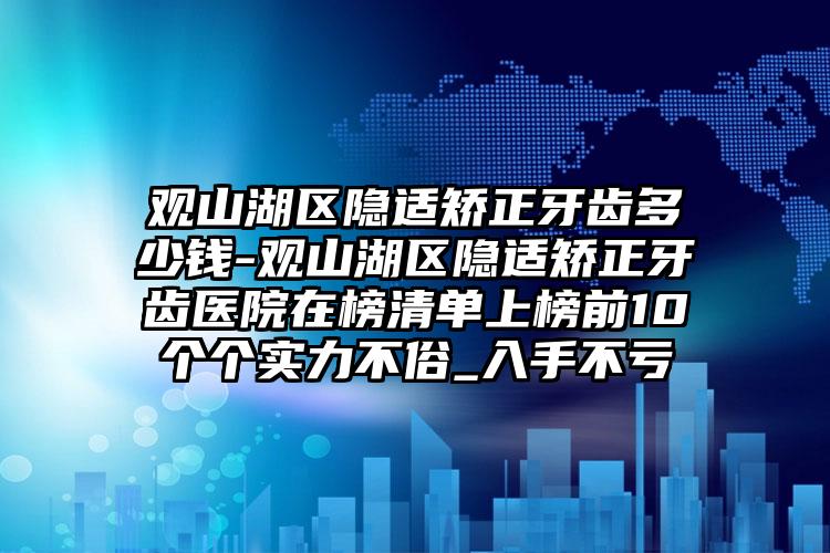 观山湖区隐适矫正牙齿多少钱-观山湖区隐适矫正牙齿医院在榜清单上榜前10个个实力不俗_入手不亏