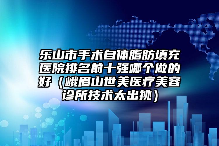乐山市手术自体脂肪填充医院排名前十强哪个做的好（峨眉山世美医疗美容诊所技术太出挑）