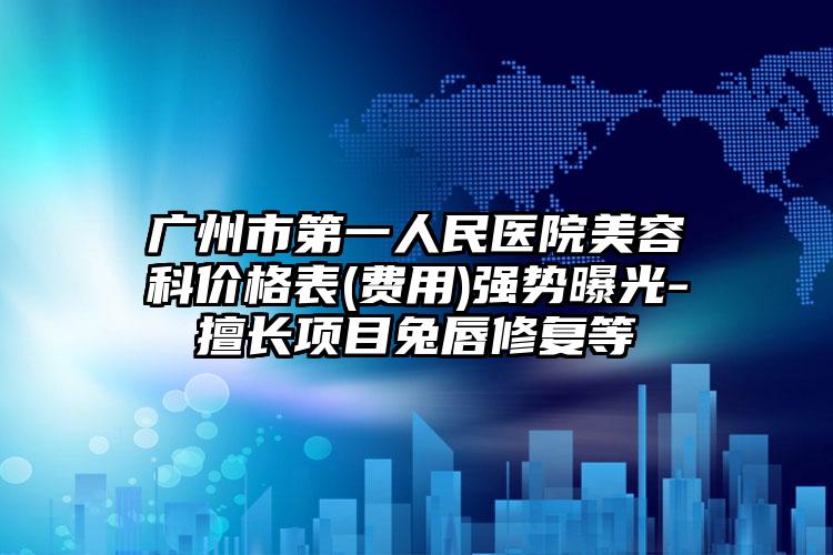 广州市第一人民医院美容科价格表(费用)强势曝光-擅长项目兔唇修复等