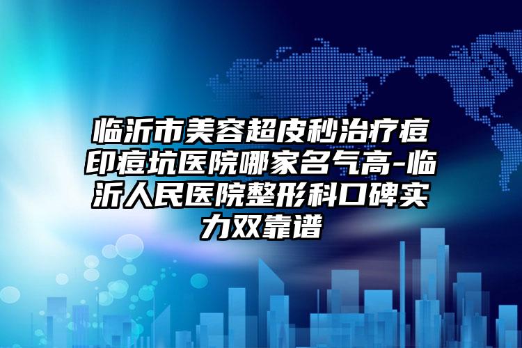 临沂市美容超皮秒治疗痘印痘坑医院哪家名气高-临沂人民医院整形科口碑实力双靠谱