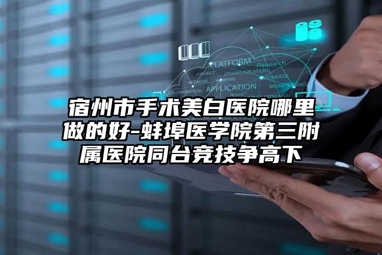 宿州市手术美白医院哪里做的好-蚌埠医学院第三附属医院同台竞技争高下