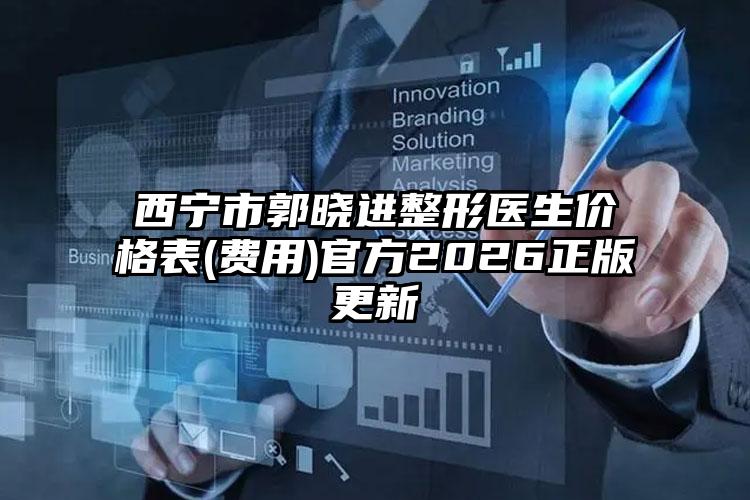 西宁市郭晓进整形医生价格表(费用)官方2026正版更新