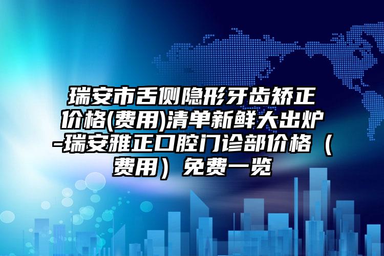 瑞安市舌侧隐形牙齿矫正价格(费用)清单新鲜大出炉-瑞安雅正口腔门诊部价格（费用）免费一览