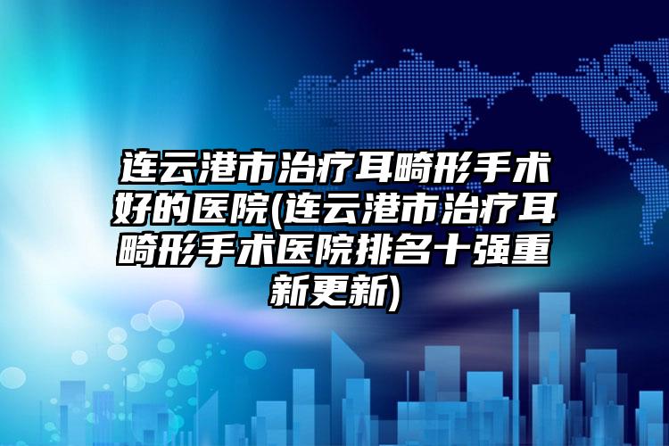 连云港市治疗耳畸形手术好的医院(连云港市治疗耳畸形手术医院排名十强重新更新)