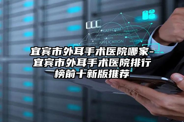 宜宾市外耳手术医院哪家-宜宾市外耳手术医院排行榜前十新版推荐