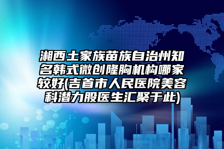 湘西土家族苗族自治州知名韩式微创隆胸机构哪家较好(吉首市人民医院美容科潜力股医生汇聚于此)