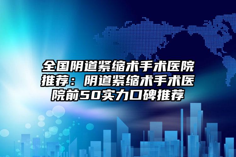 全国阴道紧缩术手术医院推荐：阴道紧缩术手术医院前50实力口碑推荐