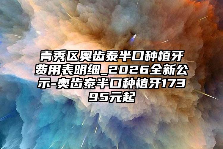 青秀区奥齿泰半口种植牙费用表明细_2026全新公示-奥齿泰半口种植牙17395元起
