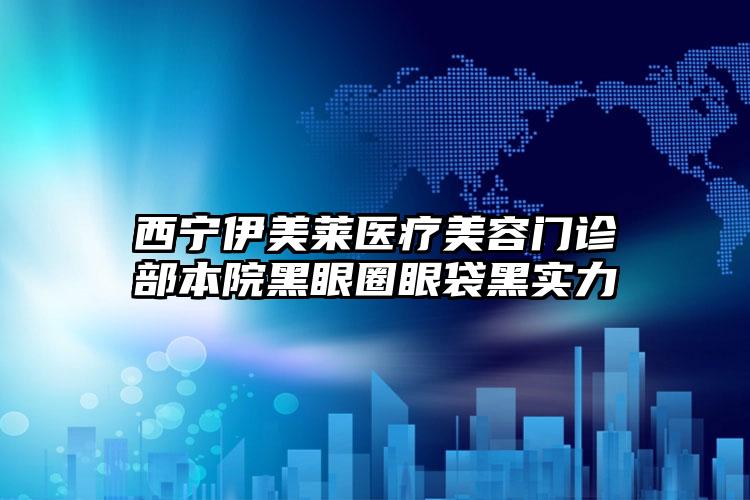 西宁伊美莱医疗美容门诊部本院黑眼圈眼袋黑实力