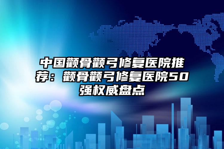 中国颧骨颧弓修复医院推荐：颧骨颧弓修复医院50强权威盘点