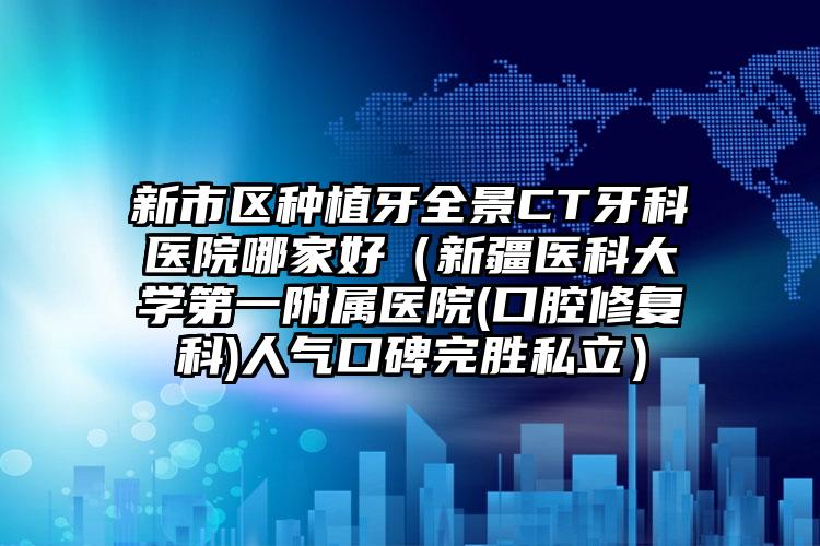 新市区种植牙全景CT牙科医院哪家好（新疆医科大学第一附属医院(口腔修复科)人气口碑完胜私立）