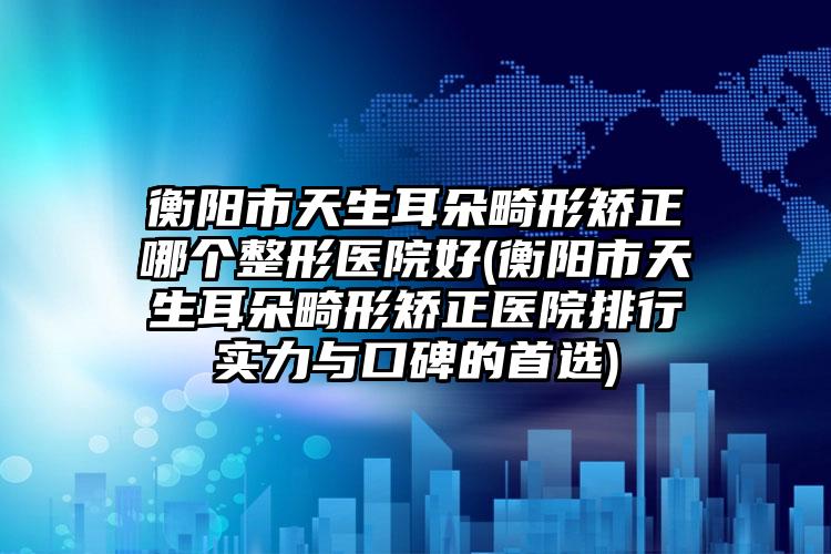 衡阳市天生耳朵畸形矫正哪个整形医院好(衡阳市天生耳朵畸形矫正医院排行实力与口碑的首选)