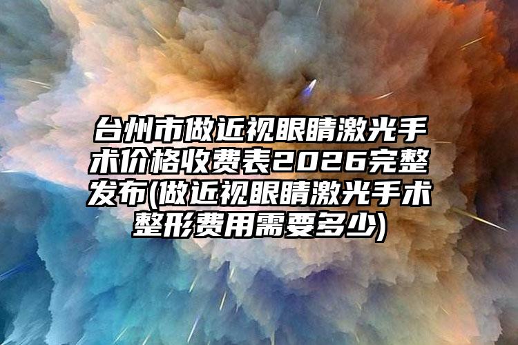 台州市做近视眼睛激光手术价格收费表2026完整发布(做近视眼睛激光手术整形费用需要多少)
