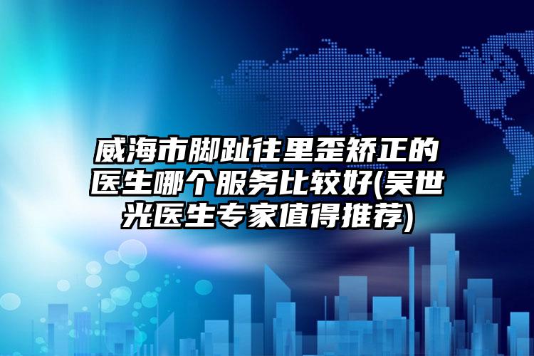 威海市脚趾往里歪矫正的医生哪个服务比较好(吴世光医生专家值得推荐)
