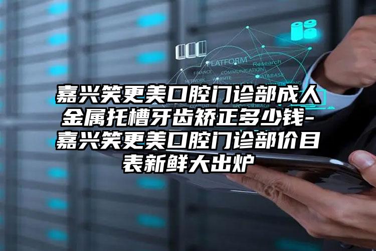 嘉兴笑更美口腔门诊部成人金属托槽牙齿矫正多少钱-嘉兴笑更美口腔门诊部价目表新鲜大出炉