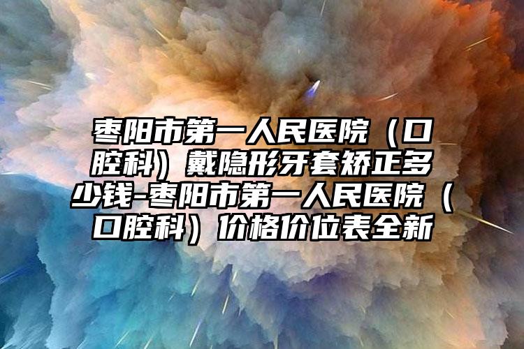 枣阳市第一人民医院（口腔科）戴隐形牙套矫正多少钱-枣阳市第一人民医院（口腔科）价格价位表全新