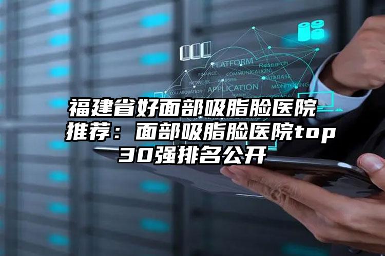 福建省好面部吸脂脸医院推荐：面部吸脂脸医院top30强排名公开