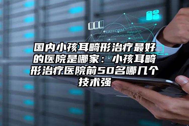国内小孩耳畸形治疗最好的医院是哪家:小孩耳畸形治疗医院前50名哪几个技术强