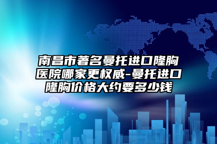 南昌市著名曼托进口隆胸医院哪家更权威-曼托进口隆胸价格大约要多少钱