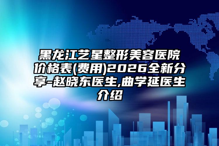 黑龙江艺星整形美容医院价格表(费用)2026全新分享-赵晓东医生,曲学延医生介绍