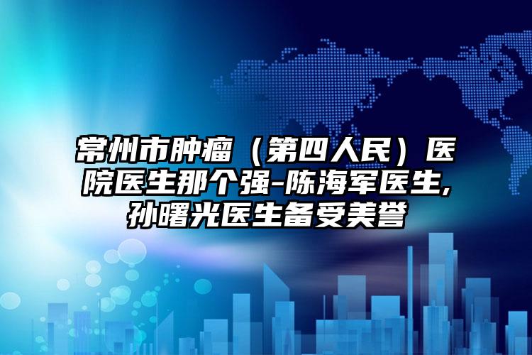 常州市肿瘤（第四人民）医院医生那个强-陈海军医生,孙曙光医生备受美誉