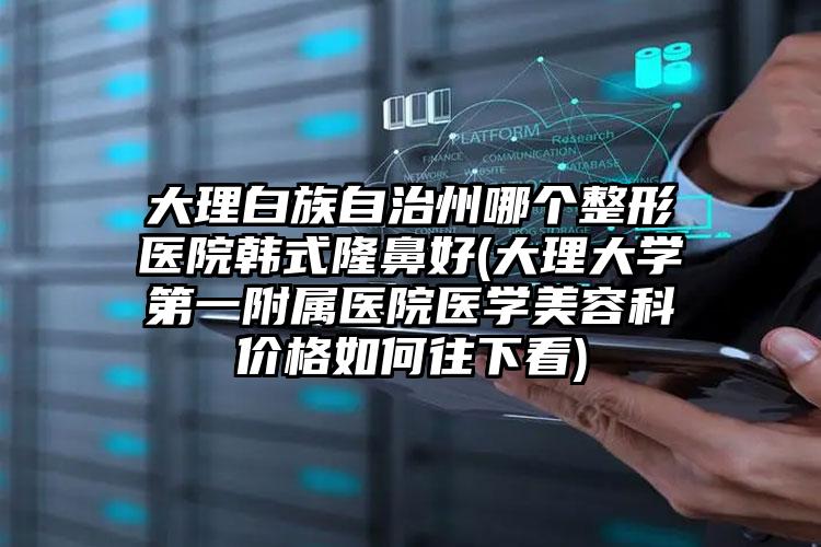 大理白族自治州哪个整形医院韩式隆鼻好(大理大学第一附属医院医学美容科价格如何往下看)