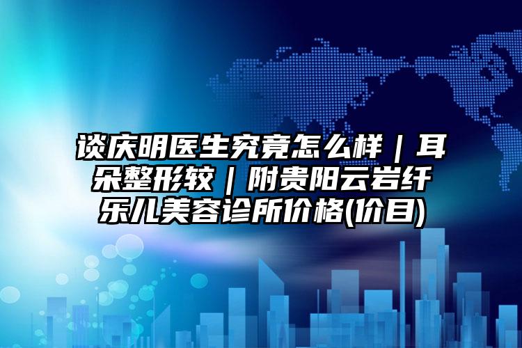 谈庆明医生究竟怎么样｜耳朵整形较｜附贵阳云岩纤乐儿美容诊所价格(价目)