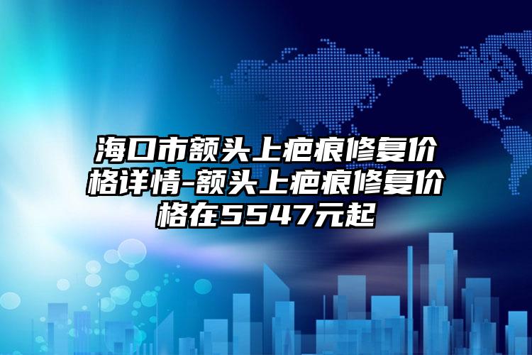 海口市额头上疤痕修复价格详情-额头上疤痕修复价格在5547元起