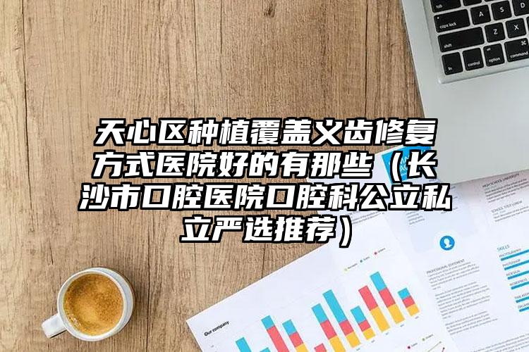 天心区种植覆盖义齿修复方式医院好的有那些（长沙市口腔医院口腔科公立私立严选推荐）