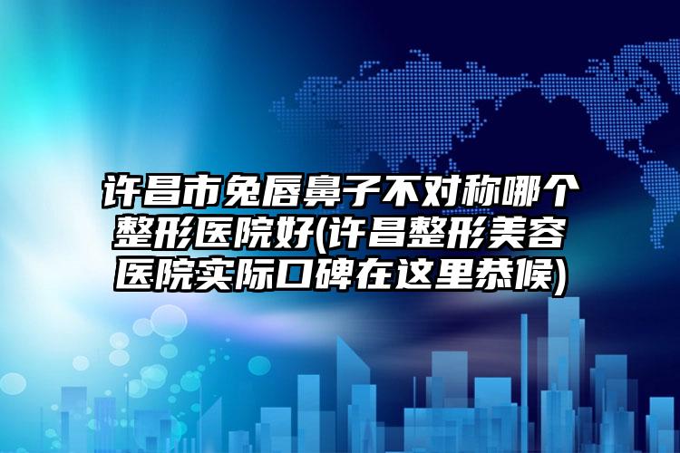 许昌市兔唇鼻子不对称哪个整形医院好(许昌整形美容医院实际口碑在这里恭候)