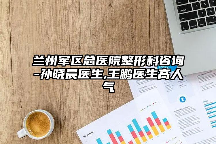 兰州军区总医院整形科咨询-孙晓晨医生,王鹏医生高人气