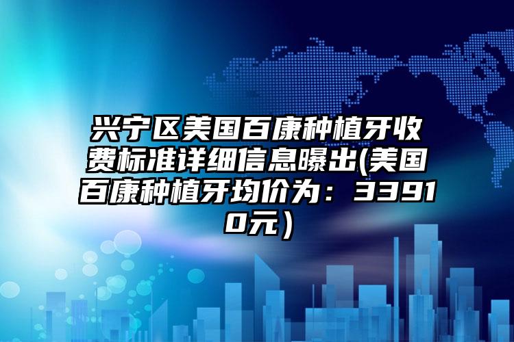 兴宁区美国百康种植牙收费标准详细信息曝出(美国百康种植牙均价为：33910元）