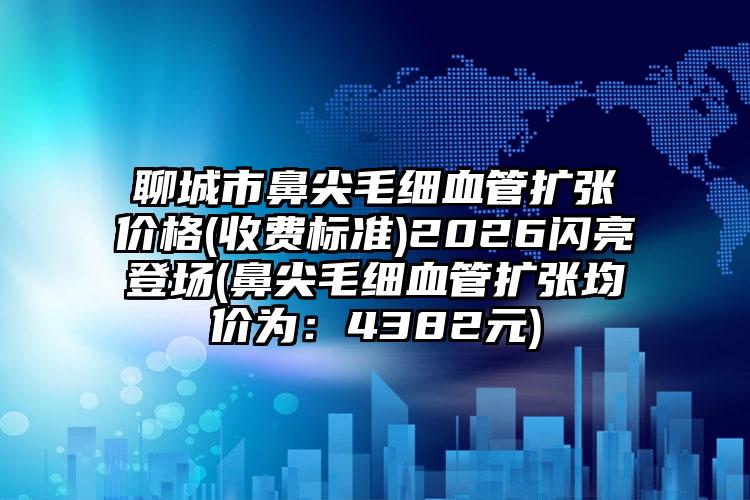 聊城市鼻尖毛细血管扩张价格(收费标准)2026闪亮登场(鼻尖毛细血管扩张均价为：4382元)
