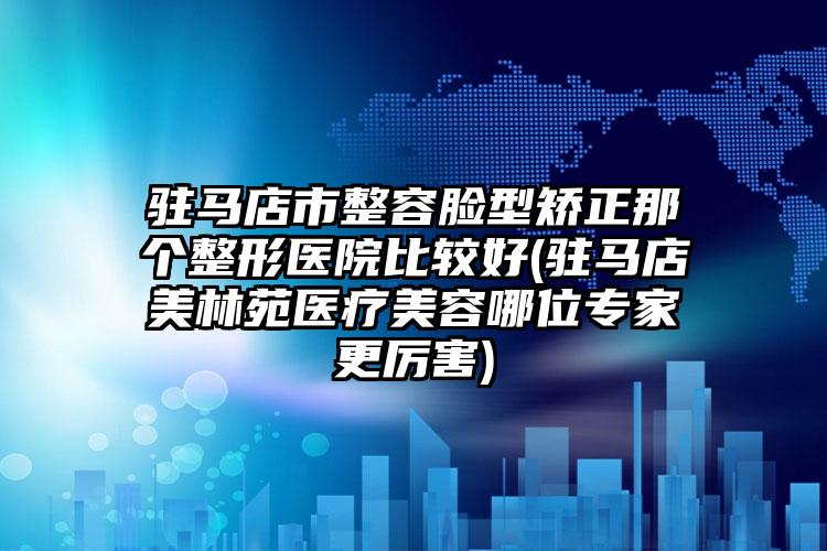 驻马店市整容脸型矫正那个整形医院比较好(驻马店美林苑医疗美容哪位专家更厉害)