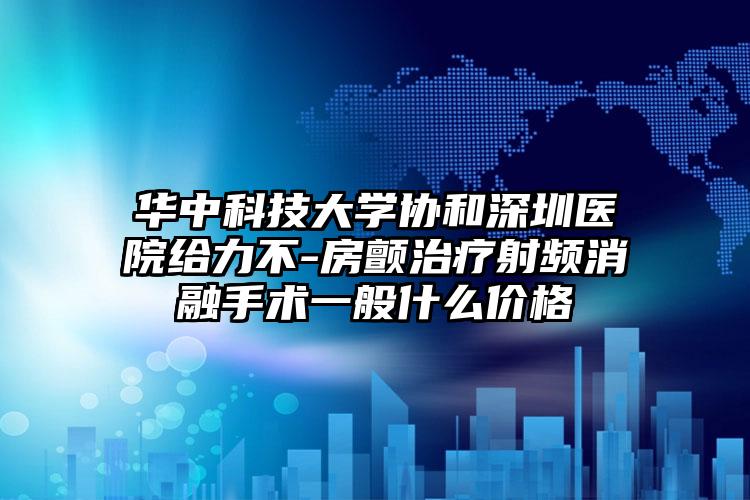 华中科技大学协和深圳医院给力不-房颤治疗射频消融手术一般什么价格