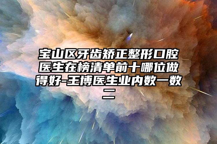 宝山区牙齿矫正整形口腔医生在榜清单前十哪位做得好-王博医生业内数一数二