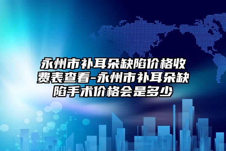 永州市补耳朵缺陷价格收费表查看-永州市补耳朵缺陷手术价格会是多少